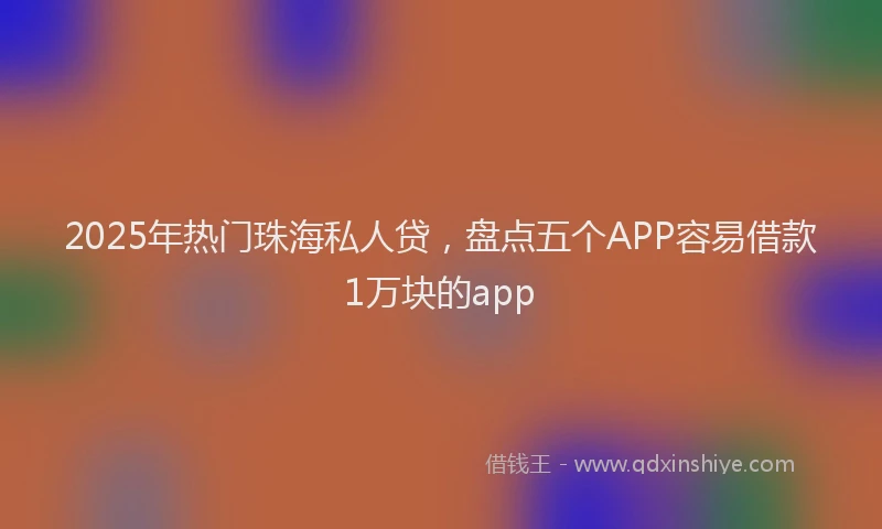 2025年热门珠海私人贷，盘点五个APP容易借款1万块的app