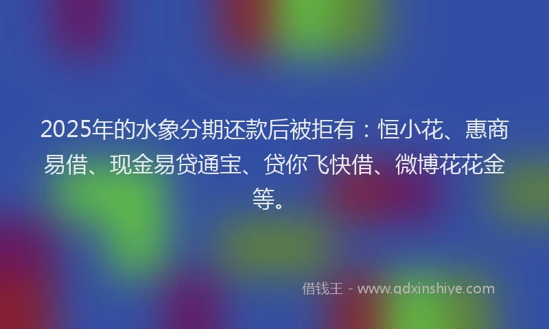 2025年的水象分期还款后被拒有：恒小花、惠商易借、现金易贷通宝、贷你飞快借、微博花花金等。