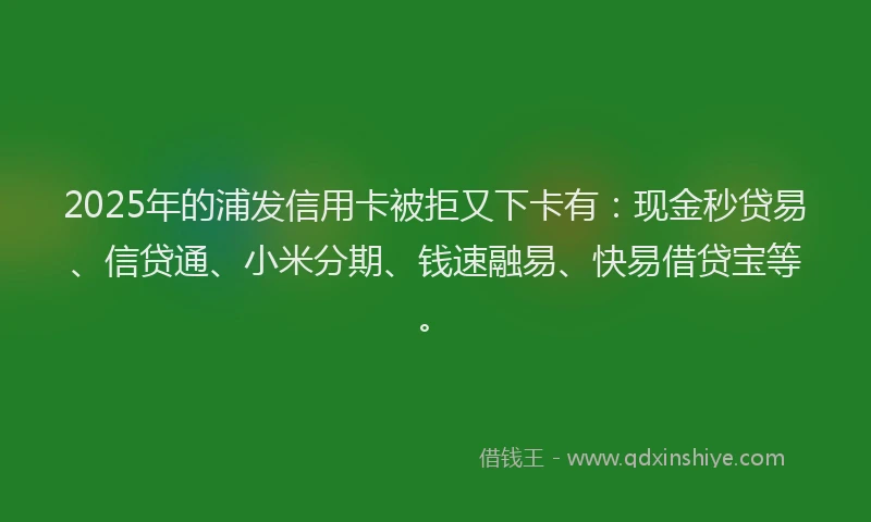 2025年的浦发信用卡被拒又下卡有：现金秒贷易、信贷通、小米分期、钱速融易、快易借贷宝等。