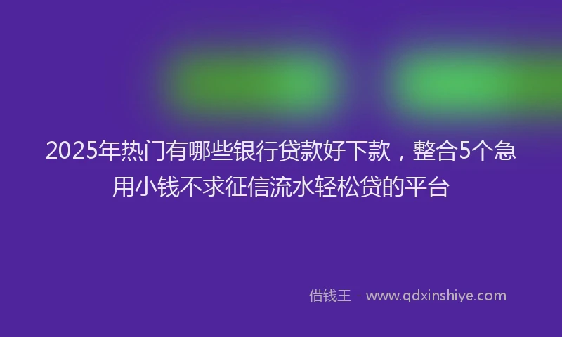 2025年热门有哪些银行贷款好下款，整合5个急用小钱不求征信流水轻松贷的平台