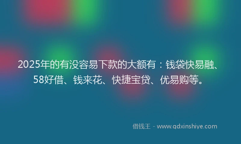 2025年的有没容易下款的大额有：钱袋快易融、58好借、钱来花、快捷宝贷、优易购等。