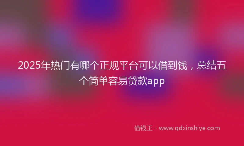2025年热门有哪个正规平台可以借到钱，总结五个简单容易贷款app