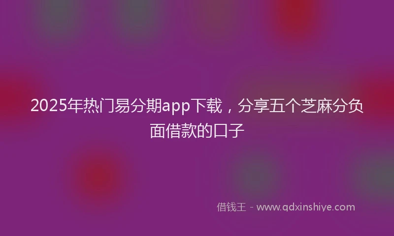 2025年热门易分期app下载，分享五个芝麻分负面借款的口子
