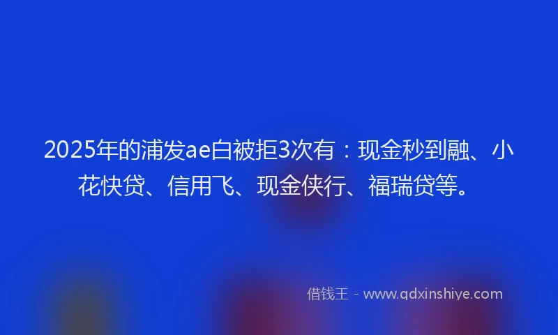 2025年的浦发ae白被拒3次有：现金秒到融、小花快贷、信用飞、现金侠行、福瑞贷等。