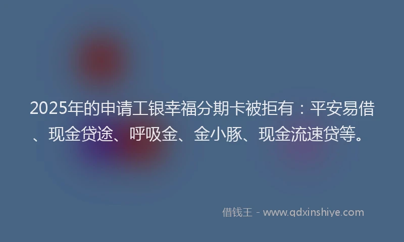 2025年的申请工银幸福分期卡被拒有：平安易借、现金贷途、呼吸金、金小豚、现金流速贷等。