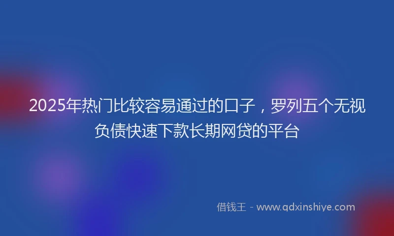2025年热门比较容易通过的口子，罗列五个无视负债快速下款长期网贷的平台