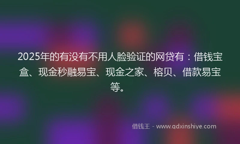 2025年的有没有不用人脸验证的网贷有：借钱宝盒、现金秒融易宝、现金之家、榕贝、借款易宝等。