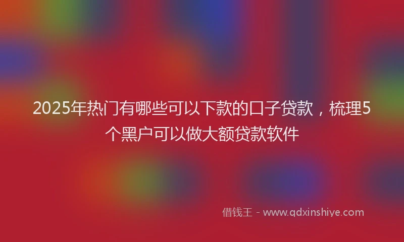 2025年热门有哪些可以下款的口子贷款，梳理5个黑户可以做大额贷款软件