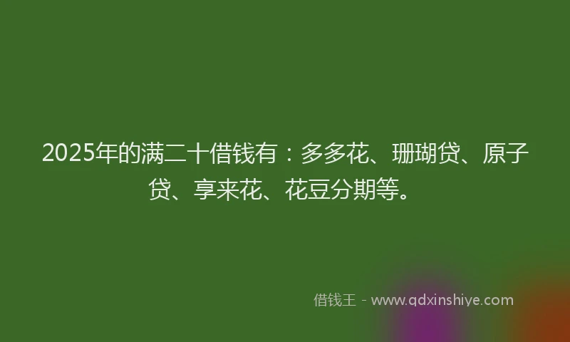 2025年的满二十借钱有：多多花、珊瑚贷、原子贷、享来花、花豆分期等。