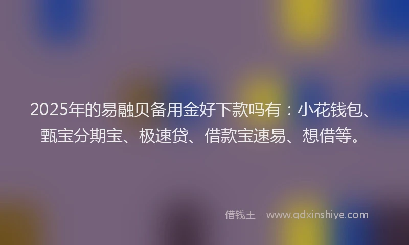 2025年的易融贝备用金好下款吗有：小花钱包、甄宝分期宝、极速贷、借款宝速易、想借等。