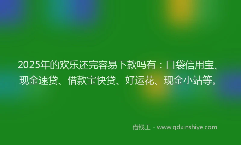 2025年的欢乐还完容易下款吗有：口袋信用宝、现金速贷、借款宝快贷、好运花、现金小站等。