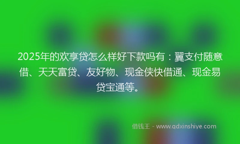 2025年的欢享贷怎么样好下款吗有：翼支付随意借、天天富贷、友好物、现金侠快借通、现金易贷宝通等。