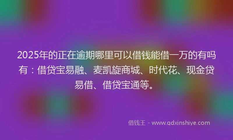 2025年的正在逾期哪里可以借钱能借一万的有吗有：借贷宝易融、麦凯旋商城、时代花、现金贷易借、借贷宝通等。
