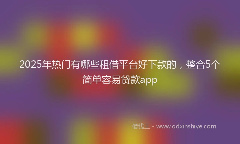 2025年热门有哪些租借平台好下款的，整合5个简单容易贷款app