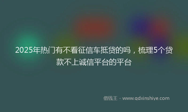 2025年热门有不看征信车抵贷的吗，梳理5个贷款不上诚信平台的平台