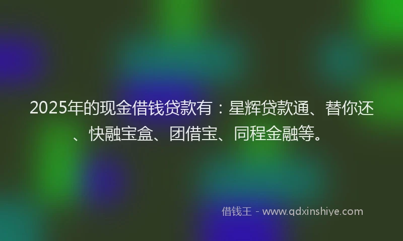 2025年的现金借钱贷款有：星辉贷款通、替你还、快融宝盒、团借宝、同程金融等。
