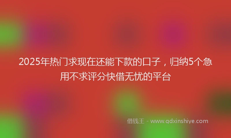 2025年热门求现在还能下款的口子，归纳5个急用不求评分快借无忧的平台