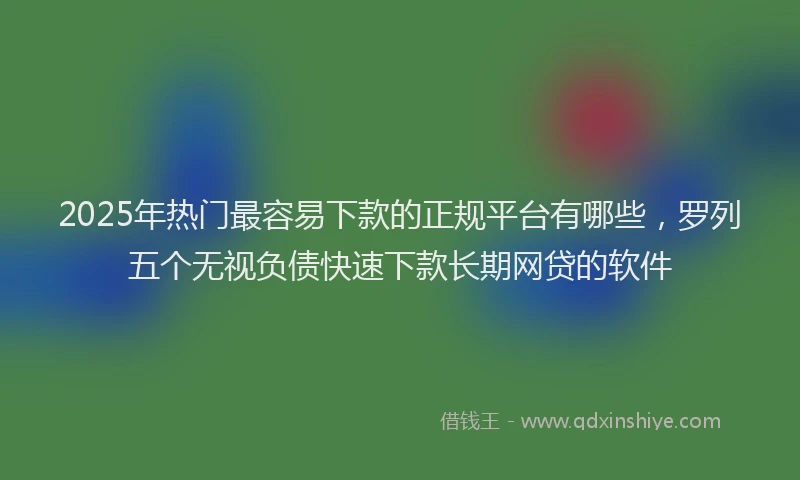 2025年热门最容易下款的正规平台有哪些，罗列五个无视负债快速下款长期网贷的软件