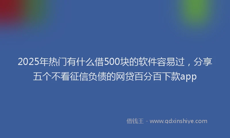 2025年热门有什么借500块的软件容易过，分享五个不看征信负债的网贷百分百下款app