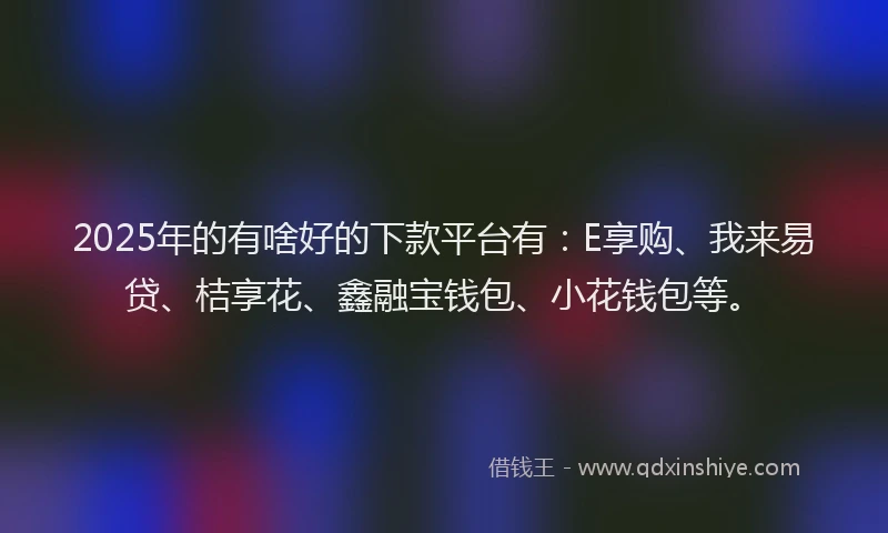 2025年的有啥好的下款平台有：E享购、我来易贷、桔享花、鑫融宝钱包、小花钱包等。