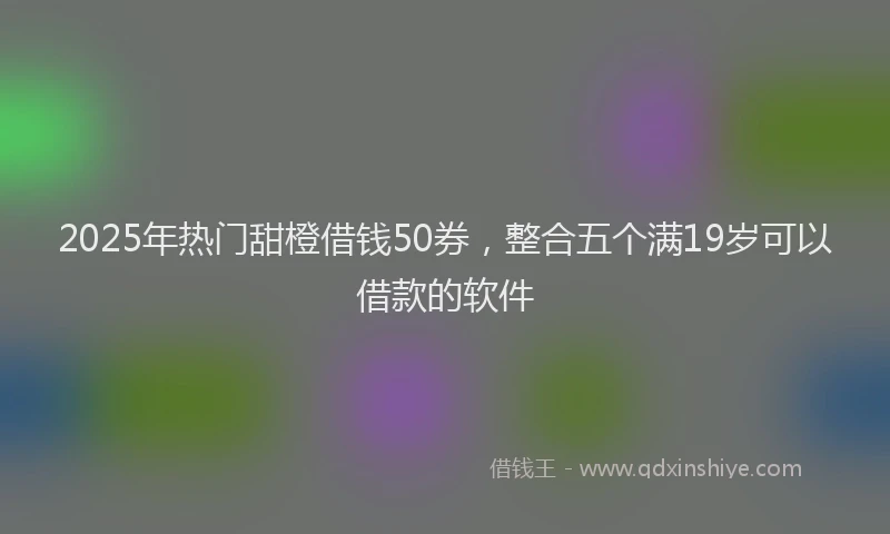 2025年热门甜橙借钱50券，整合五个满19岁可以借款的软件