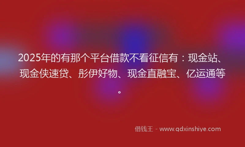 2025年的有那个平台借款不看征信有：现金站、现金侠速贷、彤伊好物、现金直融宝、亿运通等。