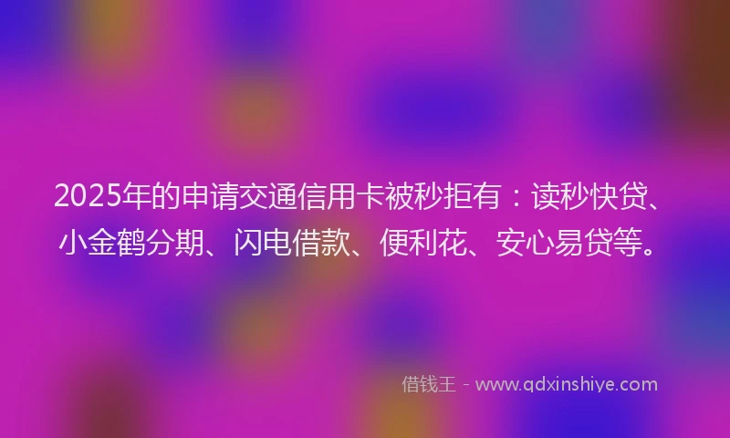 2025年的申请交通信用卡被秒拒有：读秒快贷、小金鹤分期、闪电借款、便利花、安心易贷等。
