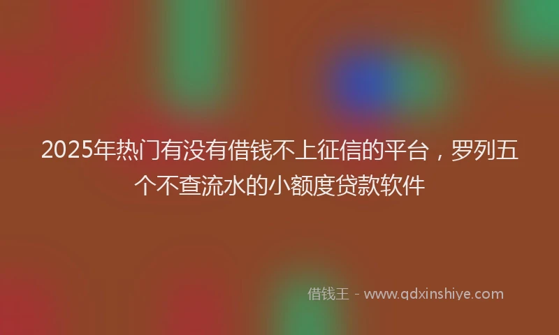 2025年热门有没有借钱不上征信的平台，罗列五个不查流水的小额度贷款软件