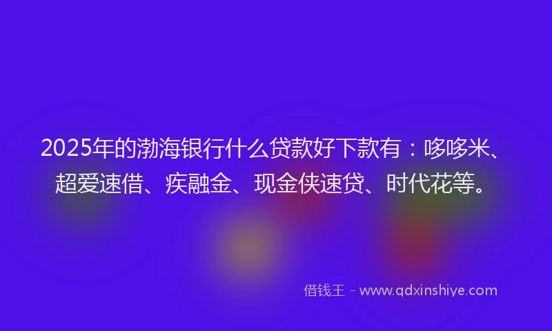 2025年的渤海银行什么贷款好下款有：哆哆米、超爱速借、疾融金、现金侠速贷、时代花等。