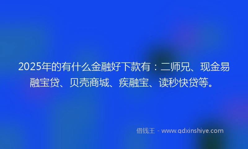 2025年的有什么金融好下款有：二师兄、现金易融宝贷、贝壳商城、疾融宝、读秒快贷等。