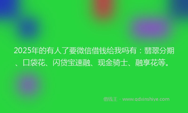 2025年的有人了要微信借钱给我吗有：翡翠分期、口袋花、闪贷宝速融、现金骑士、融享花等。