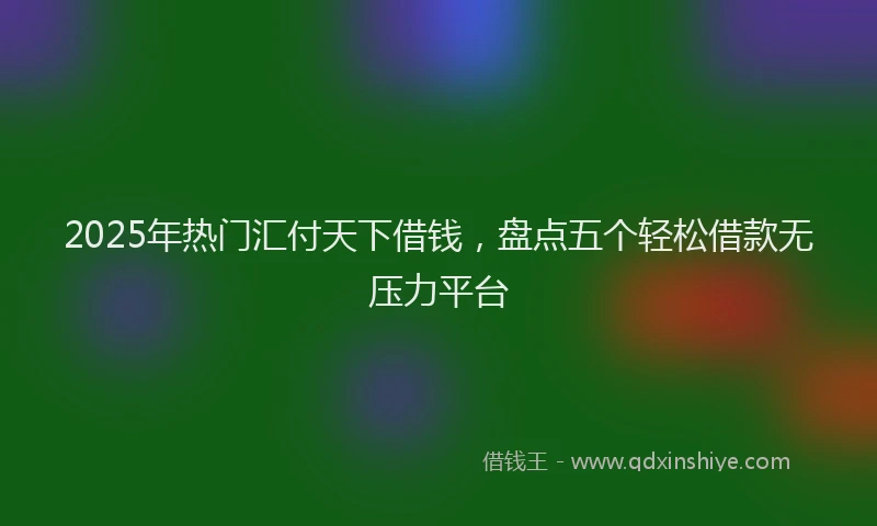 2025年热门汇付天下借钱，盘点五个轻松借款无压力平台