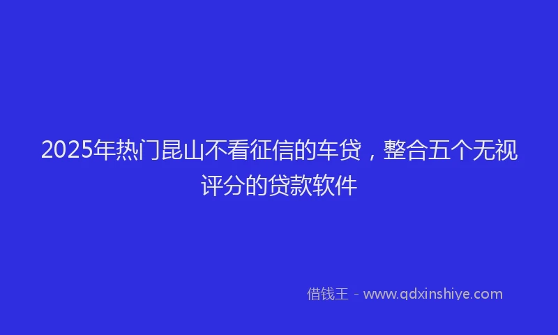 2025年热门昆山不看征信的车贷，整合五个无视评分的贷款软件