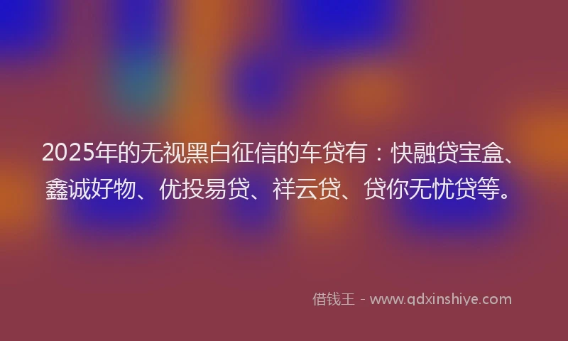 2025年的无视黑白征信的车贷有：快融贷宝盒、鑫诚好物、优投易贷、祥云贷、贷你无忧贷等。