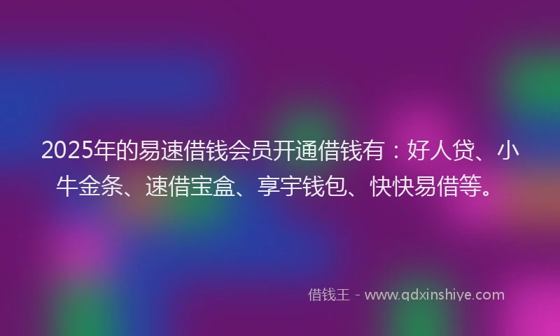 2025年的易速借钱会员开通借钱有：好人贷、小牛金条、速借宝盒、享宇钱包、快快易借等。