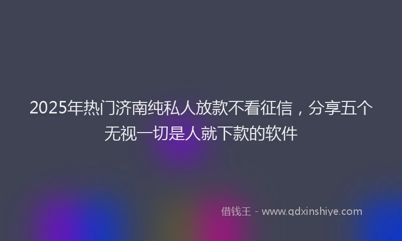 2025年热门济南纯私人放款不看征信，分享五个无视一切是人就下款的软件