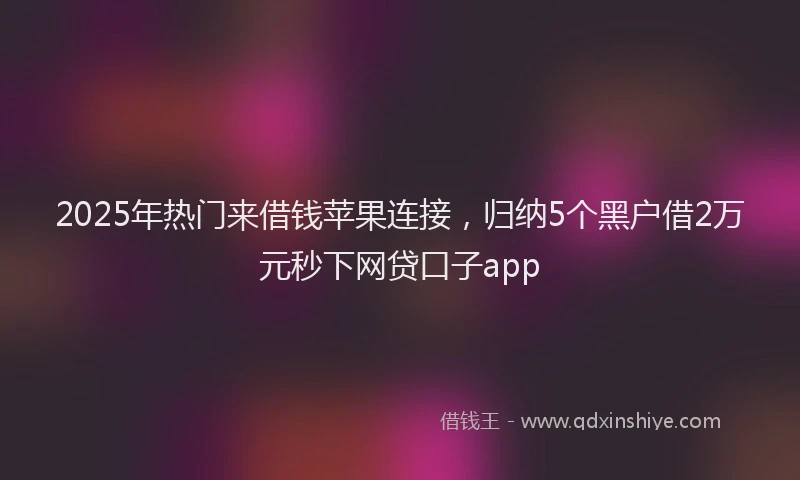 2025年热门来借钱苹果连接，归纳5个黑户借2万元秒下网贷口子app