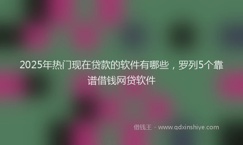 2025年热门现在贷款的软件有哪些，罗列5个靠谱借钱网贷软件