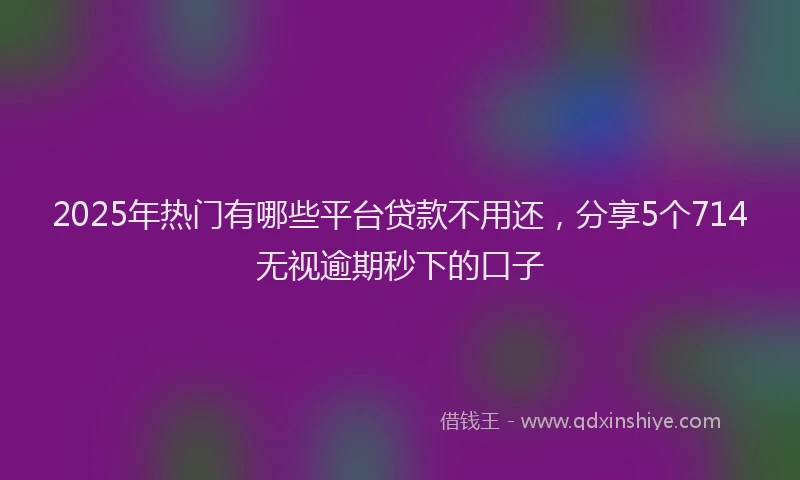 2025年热门有哪些平台贷款不用还，分享5个714无视逾期秒下的口子