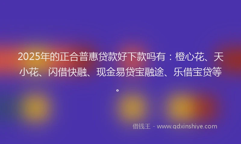 2025年的正合普惠贷款好下款吗有：橙心花、天小花、闪借快融、现金易贷宝融途、乐借宝贷等。