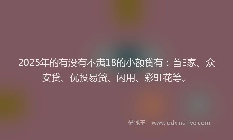 2025年的有没有不满18的小额贷有：首E家、众安贷、优投易贷、闪用、彩虹花等。