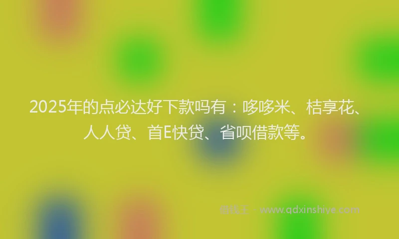 2025年的点必达好下款吗有：哆哆米、桔享花、人人贷、首E快贷、省呗借款等。