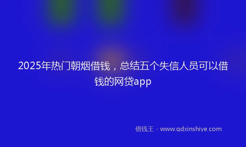 2025年热门朝烟借钱，总结五个失信人员可以借钱的网贷app