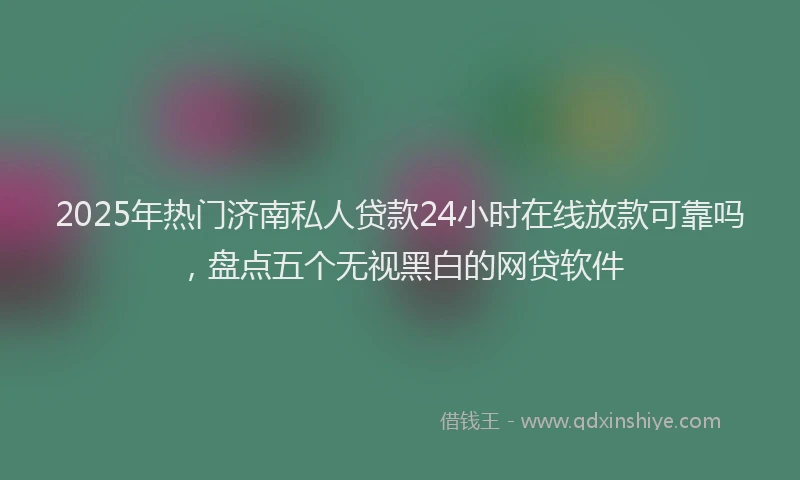 2025年热门济南私人贷款24小时在线放款可靠吗，盘点五个无视黑白的网贷软件