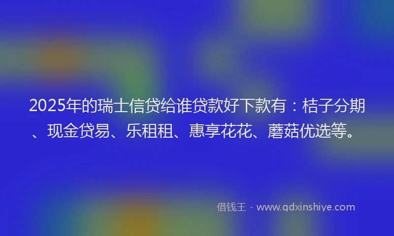2025年的瑞士信贷给谁贷款好下款有：桔子分期、现金贷易、乐租租、惠享花花、蘑菇优选等。