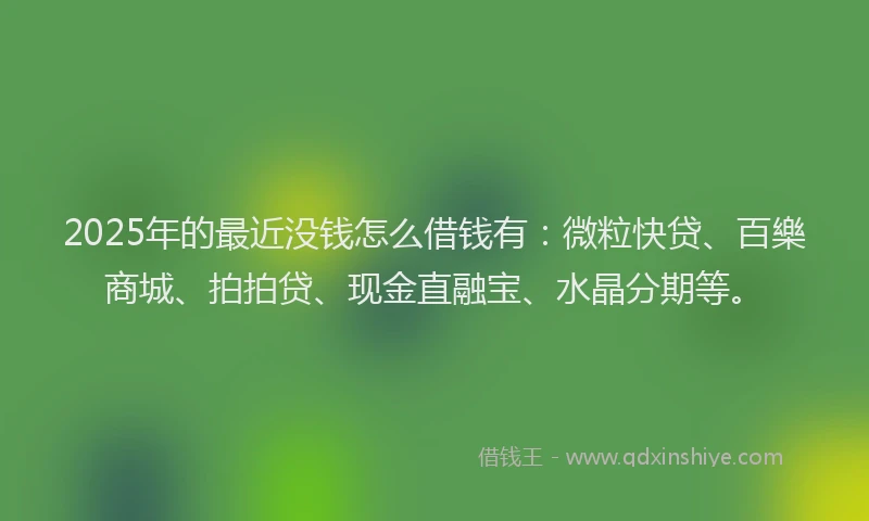 2025年的最近没钱怎么借钱有：微粒快贷、百樂商城、拍拍贷、现金直融宝、水晶分期等。