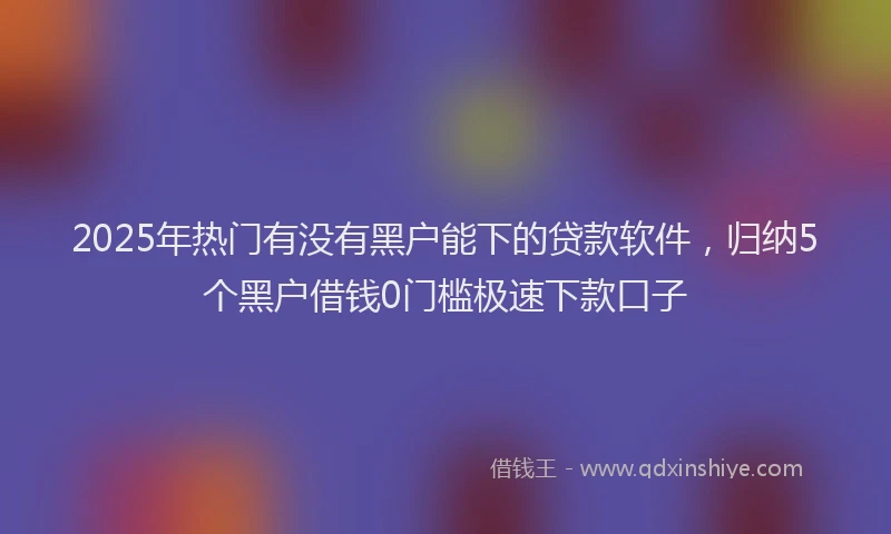 2025年热门有没有黑户能下的贷款软件，归纳5个黑户借钱0门槛极速下款口子