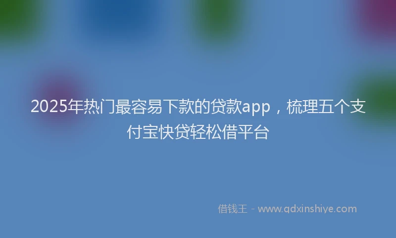 2025年热门最容易下款的贷款app，梳理五个支付宝快贷轻松借平台