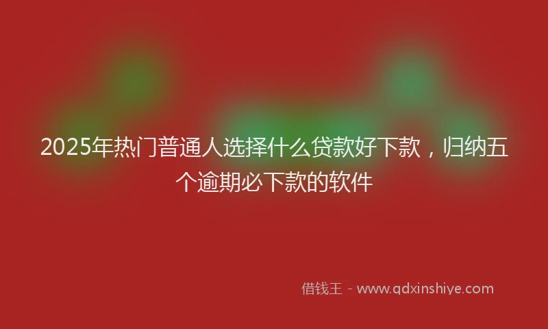 2025年热门普通人选择什么贷款好下款，归纳五个逾期必下款的软件