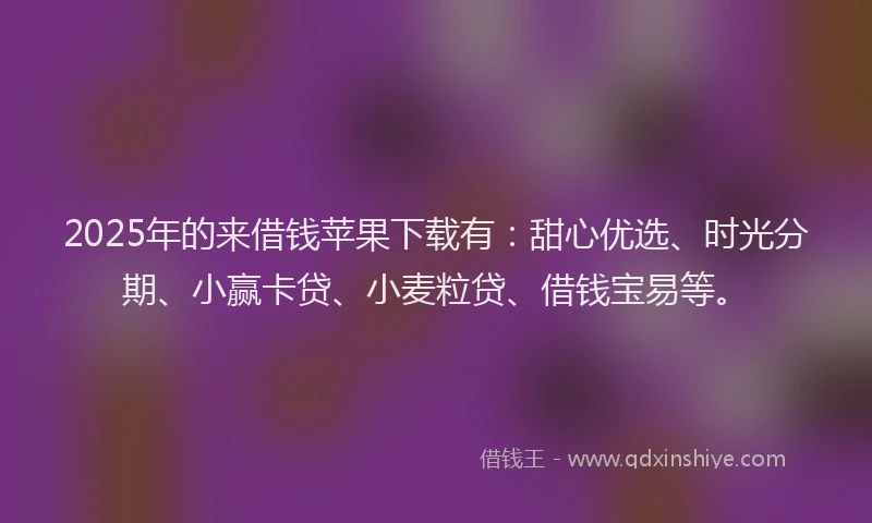 2025年的来借钱苹果下载有：甜心优选、时光分期、小赢卡贷、小麦粒贷、借钱宝易等。